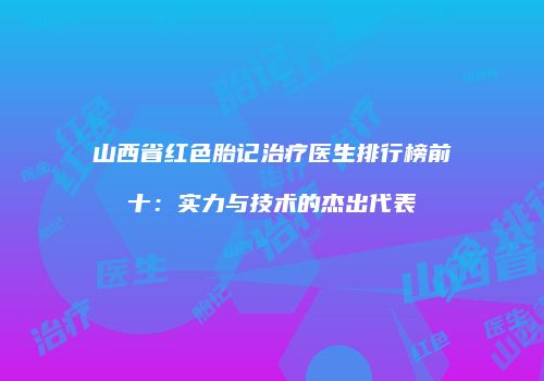 山西省红色胎记治疗医生排行榜前十：实力与技术的杰出代表
