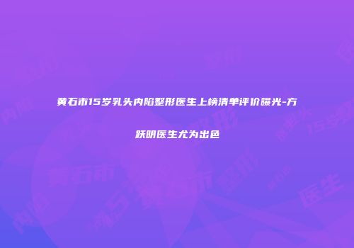 黄石市15岁乳头内陷整形医生上榜清单评价曝光-方跃明医生尤为出色