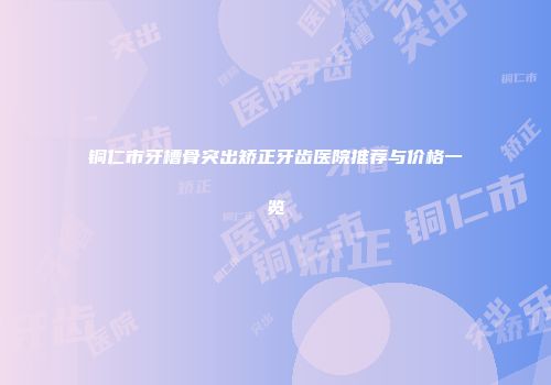 铜仁市牙槽骨突出矫正牙齿医院推荐与价格一览