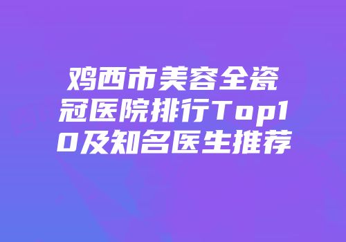 鸡西市美容全瓷冠医院排行Top10及知名医生推荐