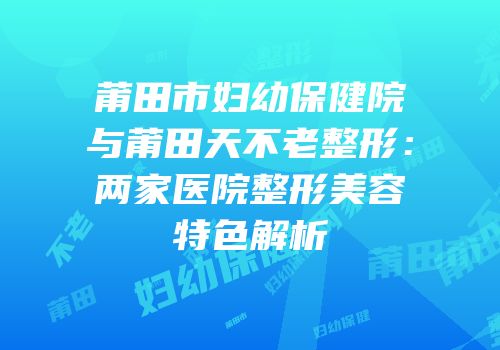 莆田市妇幼保健院与莆田天不老整形：两家医院整形美容特色解析