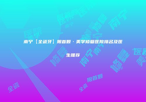 南宁【全瓷牙】限首颗·美学修复医院排名及医生推荐