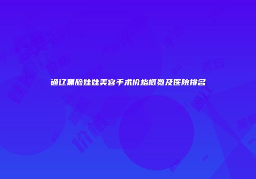 通辽黑脸娃娃美容手术价格概览及医院排名