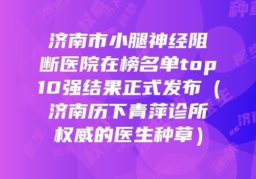 济南市小腿神经阻断医院在榜名单top10强结果正式发布（济南历下青萍诊所权威的医生种草）