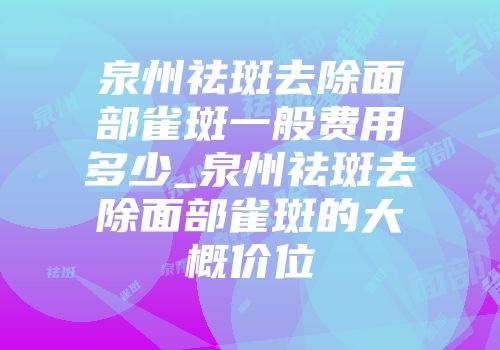泉州祛斑去除面部雀斑一般费用多少_泉州祛斑去除面部雀斑的大概价位