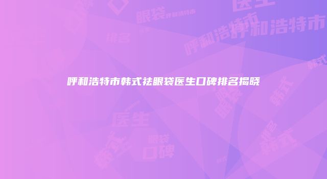 呼和浩特市韩式祛眼袋医生口碑排名揭晓