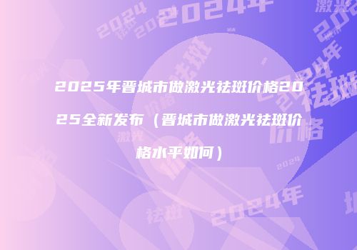 2025年晋城市做激光祛斑价格2025全新发布（晋城市做激光祛斑价格水平如何）