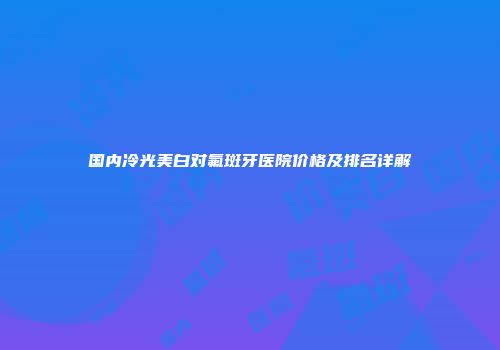 国内冷光美白对氟斑牙医院价格及排名详解