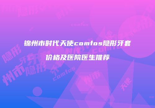 锦州市时代天使comfos隐形牙套价格及医院医生推荐