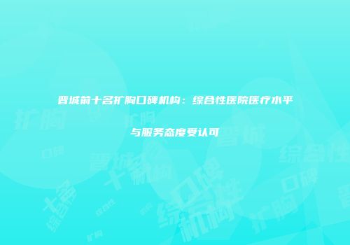 晋城前十名扩胸口碑机构：综合性医院医疗水平与服务态度受认可