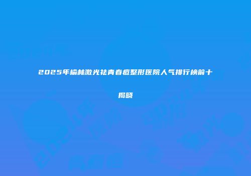 2025年榆林激光祛青春痘整形医院人气排行榜前十揭晓