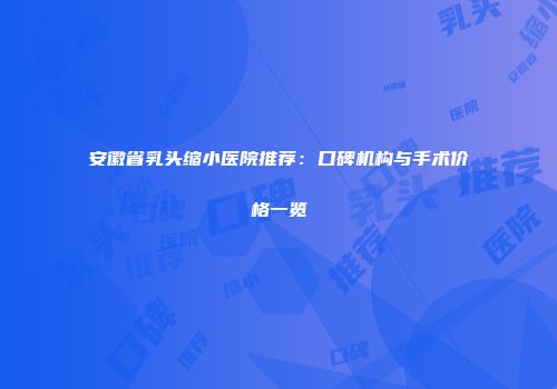 安徽省乳头缩小医院推荐：口碑机构与手术价格一览