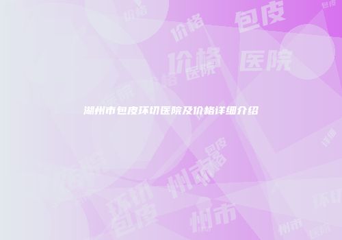 湖州市包皮环切医院及价格详细介绍