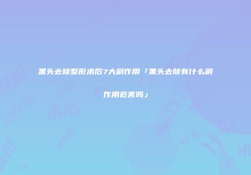 黑头去除整形术后7大副作用「黑头去除有什么副作用危害吗」