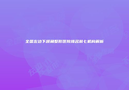 全国左边下颌角整形医院排名前七机构解析