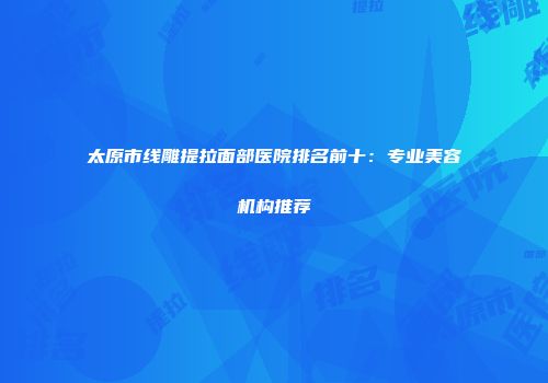 太原市线雕提拉面部医院排名前十：专业美容机构推荐