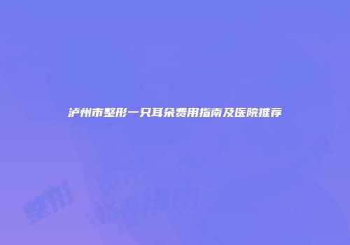 泸州市整形一只耳朵费用指南及医院推荐