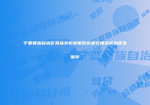 宁夏回族自治区耳朵外轮廓整形价格行情及机构医生推荐