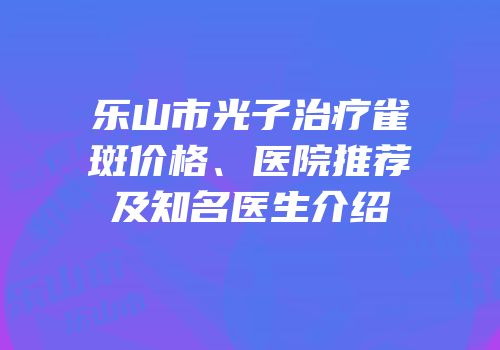 乐山市光子治疗雀斑价格、医院推荐及知名医生介绍