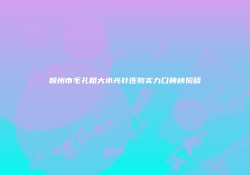 赣州市毛孔粗大水光针医院实力口碑榜揭晓