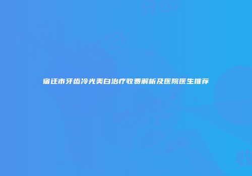 宿迁市牙齿冷光美白治疗收费解析及医院医生推荐