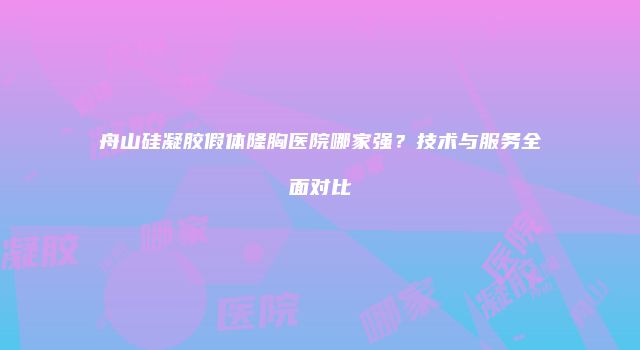 舟山硅凝胶假体隆胸医院哪家强？技术与服务全面对比
