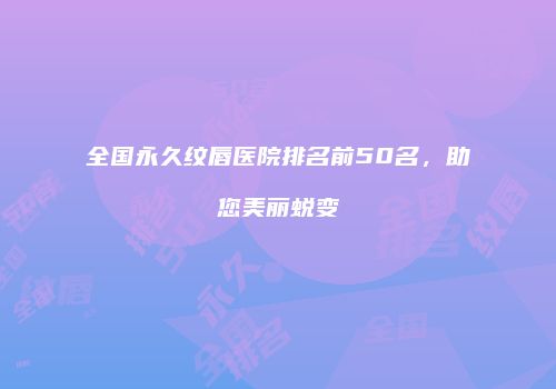 全国永久纹唇医院排名前50名，助您美丽蜕变
