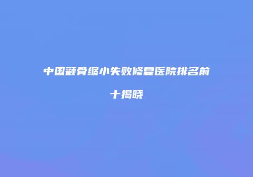 中国颧骨缩小失败修复医院排名前十揭晓