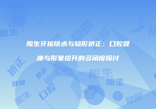 阻生牙拔除术与隐形矫正：口腔健康与形象提升的多角度探讨