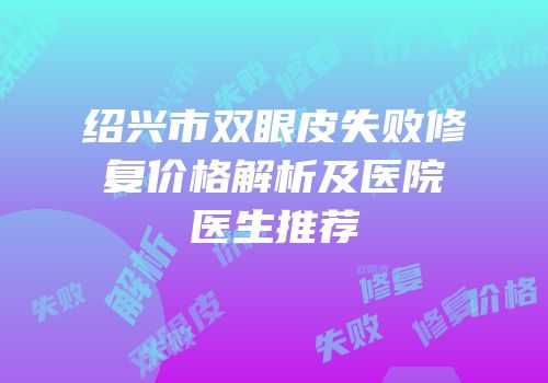 绍兴市双眼皮失败修复价格解析及医院医生推荐