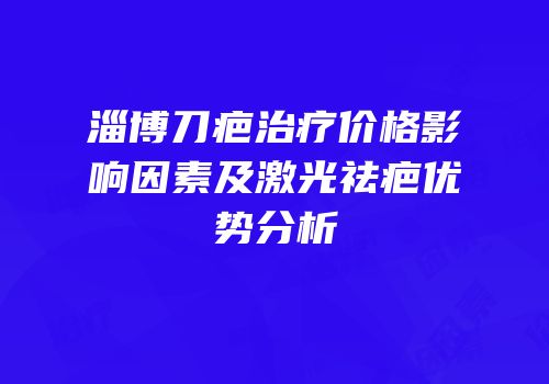 淄博刀疤治疗价格影响因素及激光祛疤优势分析