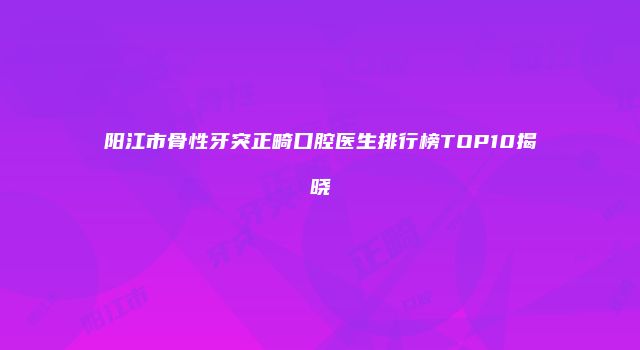 阳江市骨性牙突正畸口腔医生排行榜TOP10揭晓