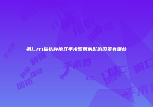 铜仁ITI瑞锆种植牙手术费用的影响因素有哪些