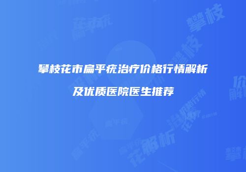 攀枝花市扁平疣治疗价格行情解析及优质医院医生推荐