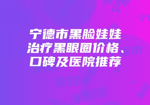 宁德市黑脸娃娃治疗黑眼圈价格、口碑及医院推荐