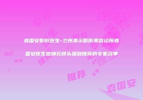 袁国安整形医生-兰州美示整形美容诊所袁国安医生做填充额头强烈推荐的专家名单