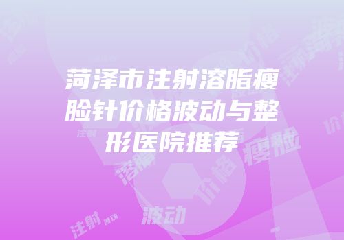 菏泽市注射溶脂瘦脸针价格波动与整形医院推荐