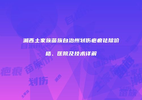 湘西土家族苗族自治州划伤疤痕祛除价格、医院及技术详解