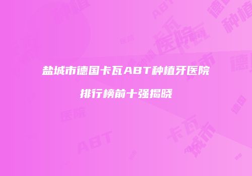盐城市德国卡瓦ABT种植牙医院排行榜前十强揭晓