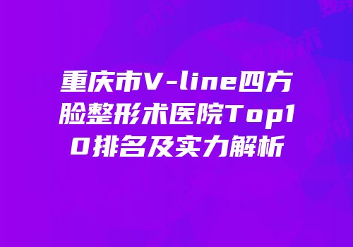 重庆市V-line四方脸整形术医院Top10排名及实力解析