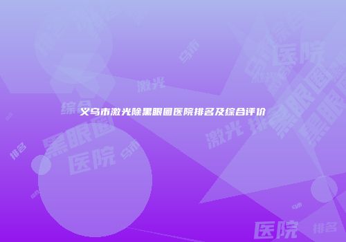 义乌市激光除黑眼圈医院排名及综合评价