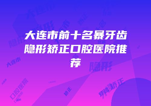 大连市前十名暴牙齿隐形矫正口腔医院推荐