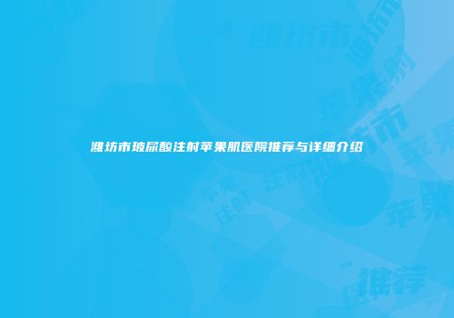 潍坊市玻尿酸注射苹果肌医院推荐与详细介绍