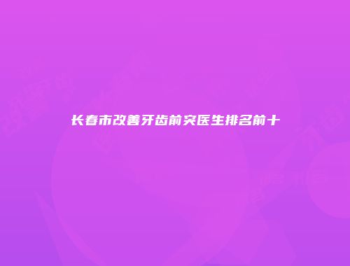 长春市改善牙齿前突医生排名前十