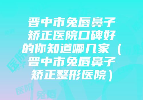晋中市兔唇鼻子矫正医院口碑好的你知道哪几家（晋中市兔唇鼻子矫正整形医院）