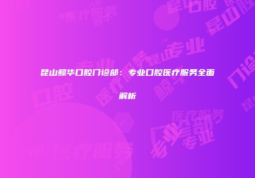 昆山鲸华口腔门诊部：专业口腔医疗服务全面解析