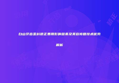 白山牙齿歪斜矫正费用影响因素及美容修复技术优势解析
