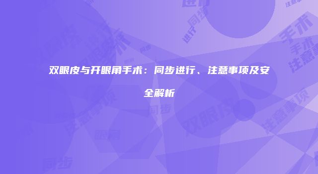 双眼皮与开眼角手术：同步进行、注意事项及安全解析