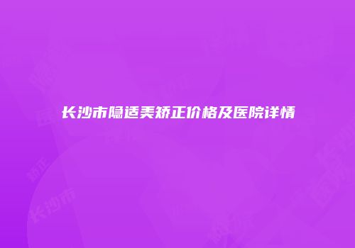 长沙市隐适美矫正价格及医院详情