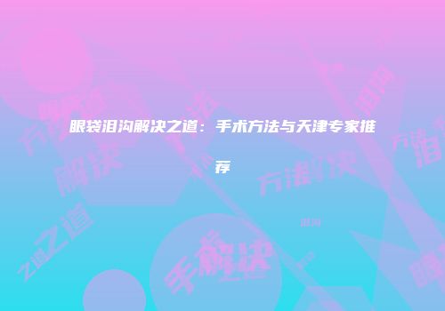 眼袋泪沟解决之道：手术方法与天津专家推荐